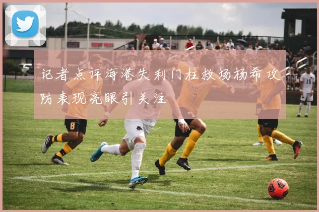 记者点评海港失利门柱救场杨希攻防表现亮眼引关注
