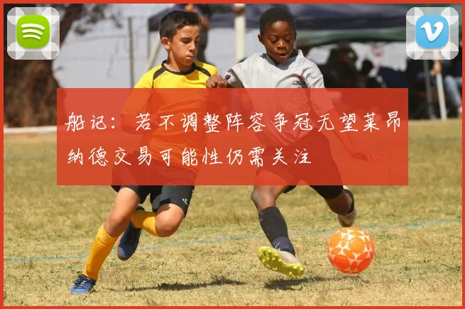 船记：若不调整阵容争冠无望莱昂纳德交易可能性仍需关注
