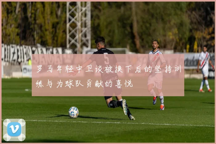 罗马年轻中卫谈被换下后的坚持训练与为球队贡献的喜悦