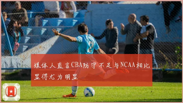 媒体人直言CBA防守不足与NCAA相比显得尤为明显