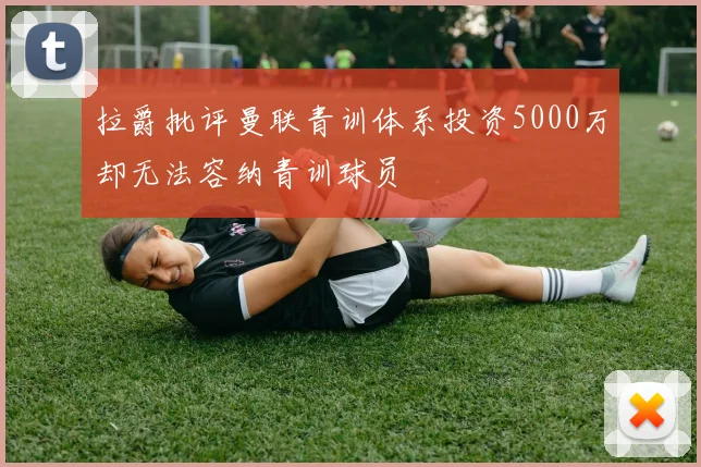 拉爵批评曼联青训体系投资5000万却无法容纳青训球员