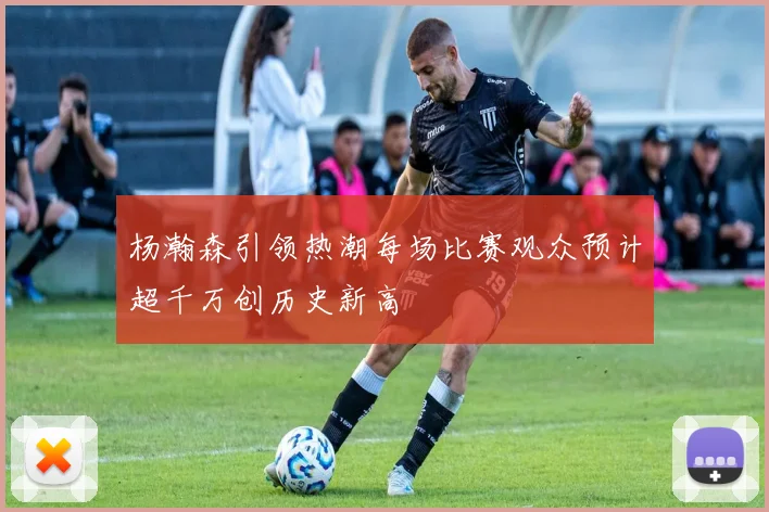 杨瀚森引领热潮每场比赛观众预计超千万创历史新高