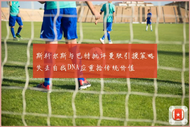 斯科尔斯与巴特批评曼联引援策略失去自我DNA应重拾传统价值