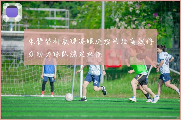 朱赞替补表现亮眼连续两场高效得分助力球队稳定轮换