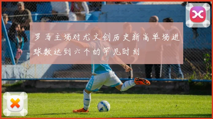 罗马主场对尤文创历史新高单场进球数达到六个的罕见时刻