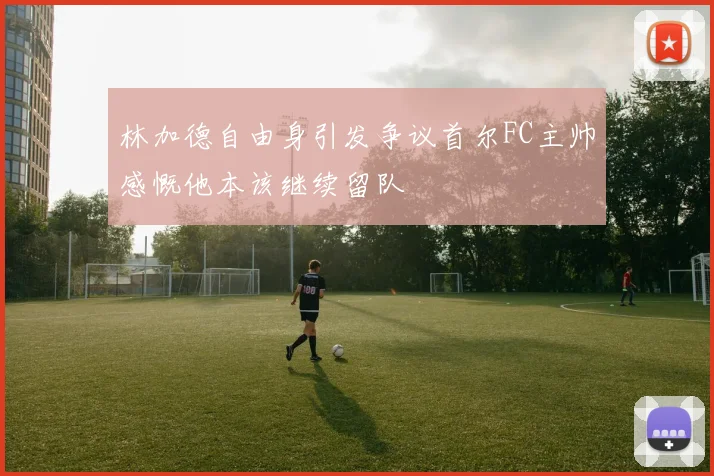 林加德自由身引发争议首尔FC主帅感慨他本该继续留队