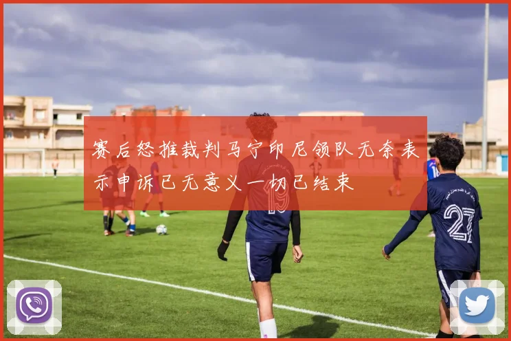 赛后怒推裁判马宁印尼领队无奈表示申诉已无意义一切已结束