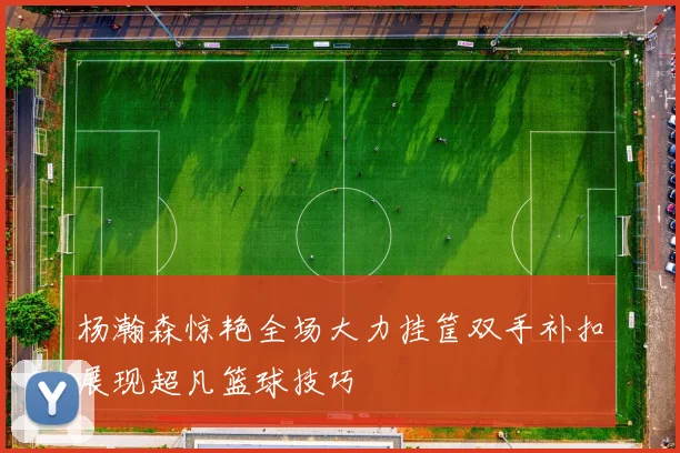 杨瀚森惊艳全场大力挂筐双手补扣展现超凡篮球技巧