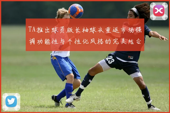 TA推出球员版长袖球衣重返市场强调功能性与个性化风格的完美结合