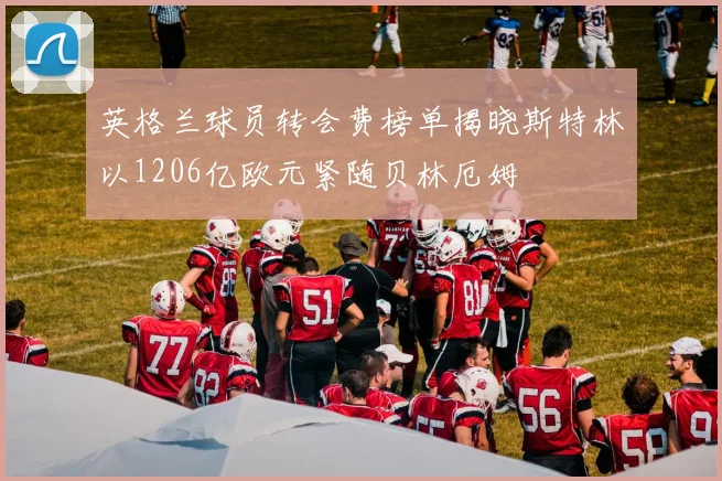 英格兰球员转会费榜单揭晓斯特林以1206亿欧元紧随贝林厄姆