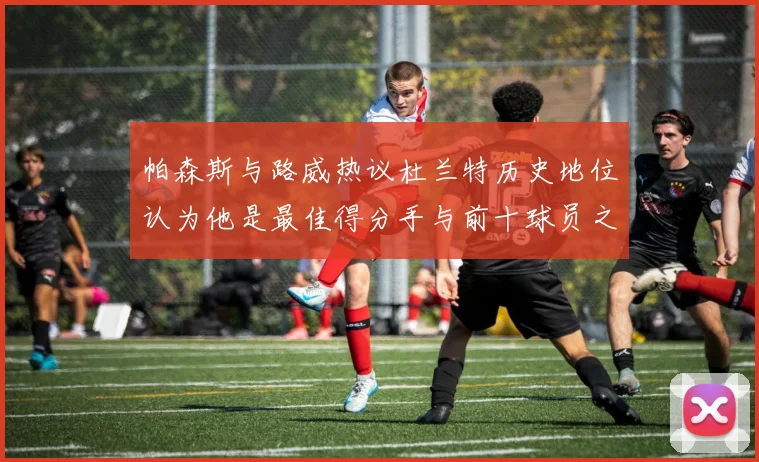 帕森斯与路威热议杜兰特历史地位认为他是最佳得分手与前十球员之一