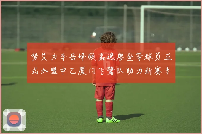 努艾力李岳峰顾嘉逸廖垒等球员正式加盟中乙厦门飞鹭队助力新赛季