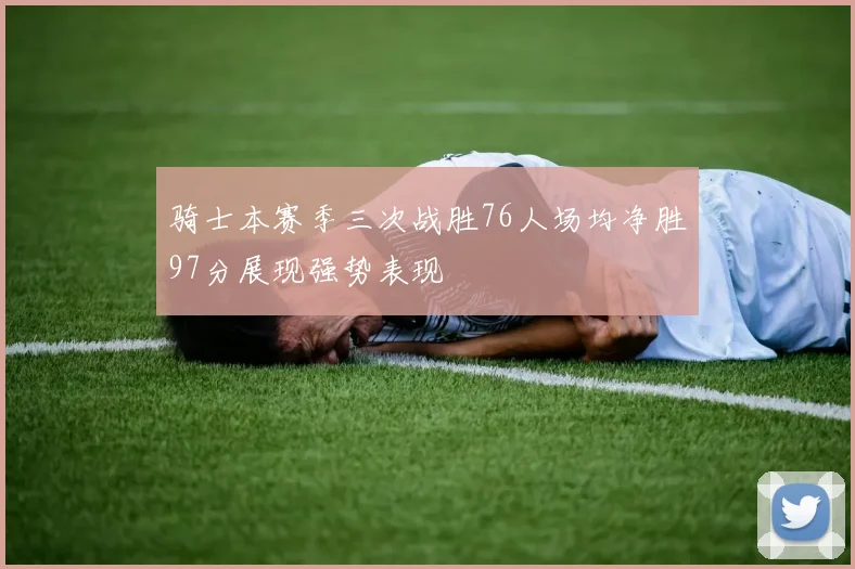 骑士本赛季三次战胜76人场均净胜97分展现强势表现