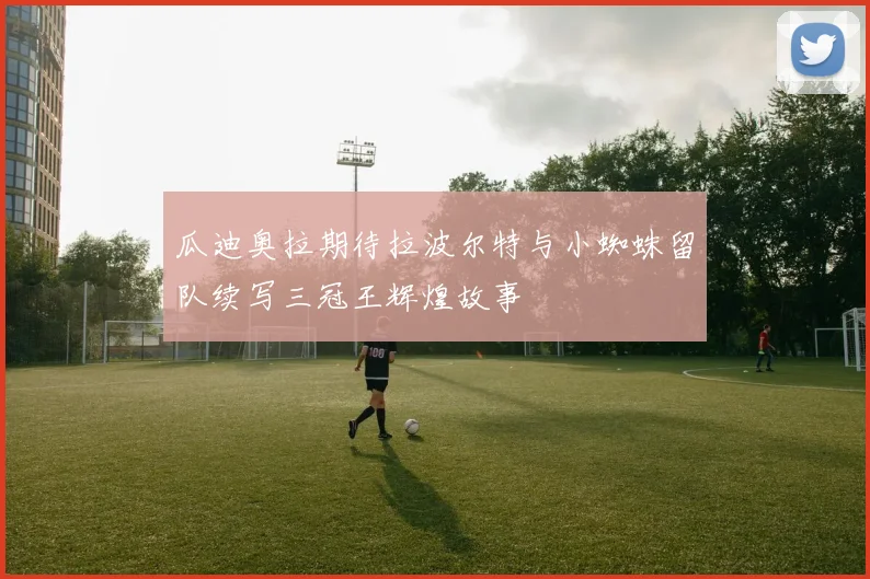 瓜迪奥拉期待拉波尔特与小蜘蛛留队续写三冠王辉煌故事