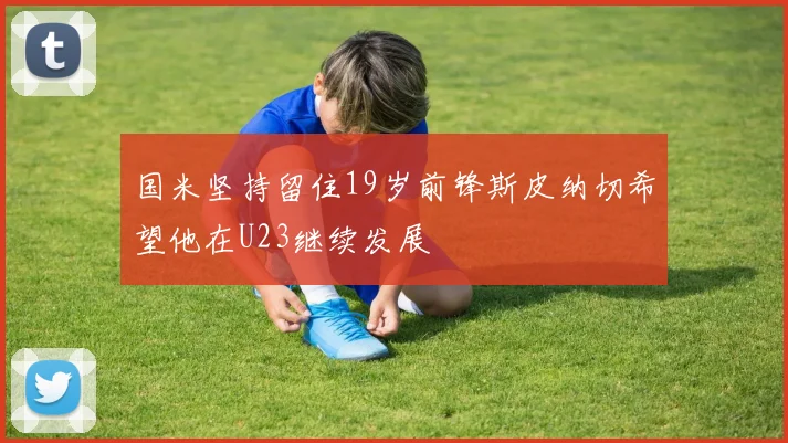 国米坚持留住19岁前锋斯皮纳切希望他在U23继续发展