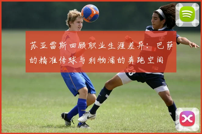 苏亚雷斯回顾职业生涯差异：巴萨的精准传球与利物浦的奔跑空间