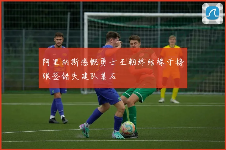 阿里纳斯感慨勇士王朝终结缘于榜眼签错失建队基石