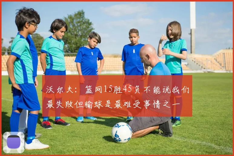 沃尔夫：篮网15胜45负不能说我们最失败但输球是最难受事情之一