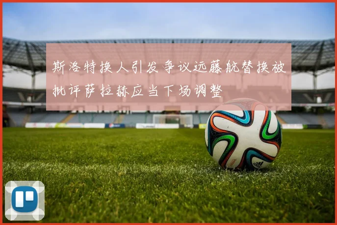 斯洛特换人引发争议远藤航替换被批评萨拉赫应当下场调整