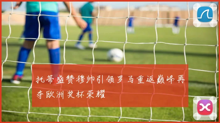 托蒂盛赞穆帅引领罗马重返巅峰再夺欧洲奖杯荣耀