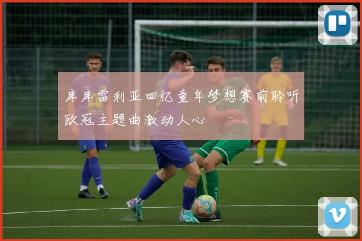 库库雷利亚回忆童年梦想赛前聆听欧冠主题曲激动人心