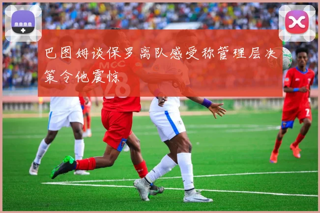 巴图姆谈保罗离队感受称管理层决策令他震惊
