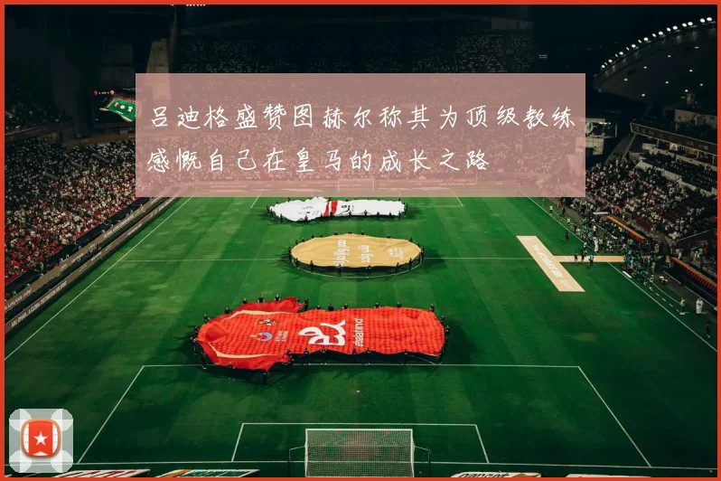 吕迪格盛赞图赫尔称其为顶级教练感慨自己在皇马的成长之路