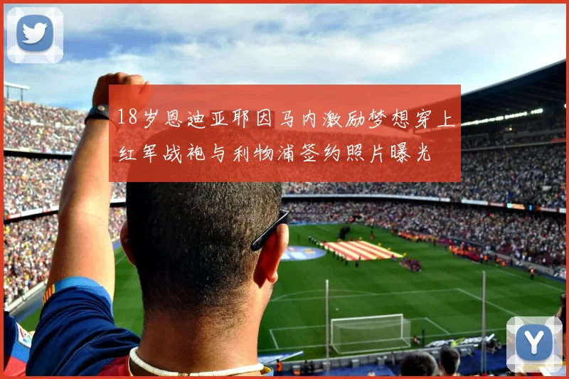 18岁恩迪亚耶因马内激励梦想穿上红军战袍与利物浦签约照片曝光