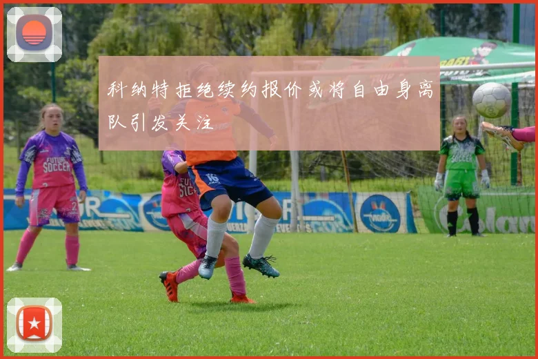 科纳特拒绝续约报价或将自由身离队引发关注