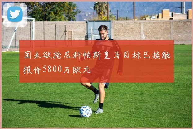 国米欲抢尼科帕斯皇马目标已接触报价5800万欧元