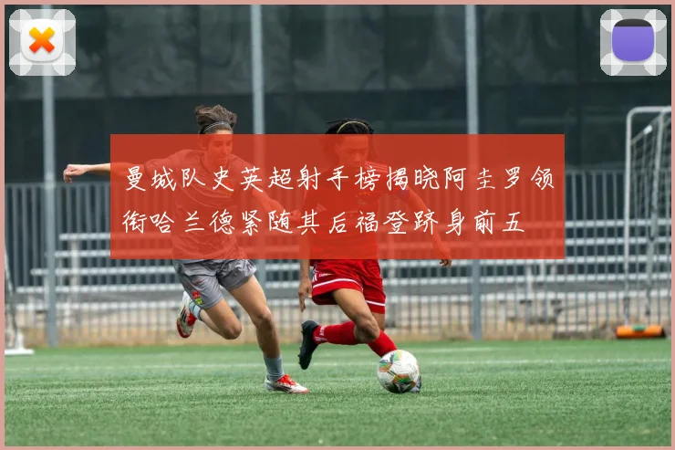 曼城队史英超射手榜揭晓阿圭罗领衔哈兰德紧随其后福登跻身前五
