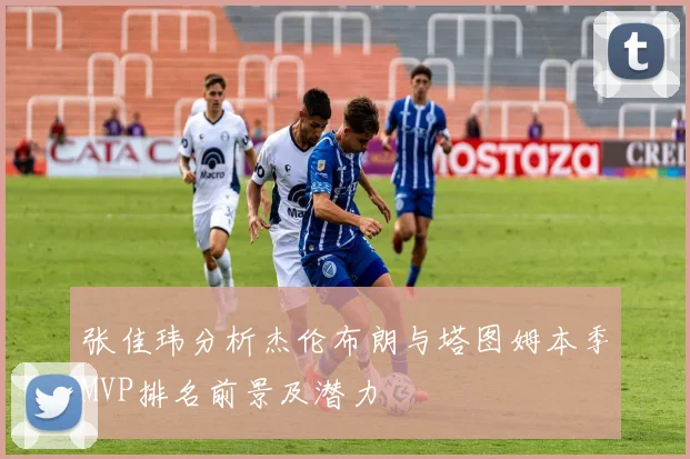 张佳玮分析杰伦布朗与塔图姆本季MVP排名前景及潜力