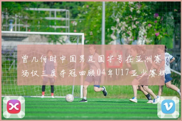 曾几何时中国男足国字号在亚洲赛场仅三度夺冠回顾04年U17亚少赛辉煌时刻