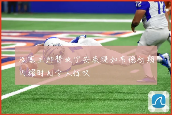 活塞主帅赞坎宁安表现如韦德初期闪耀时刻令人惊叹