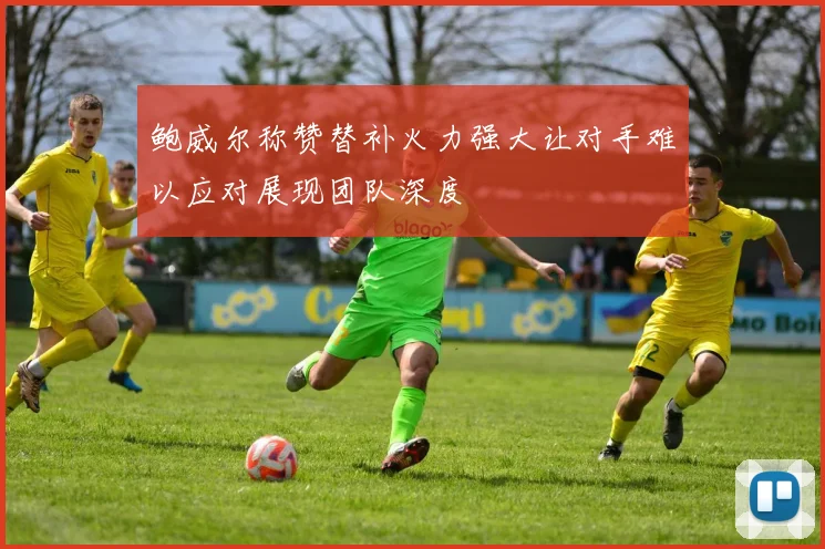 鲍威尔称赞替补火力强大让对手难以应对展现团队深度