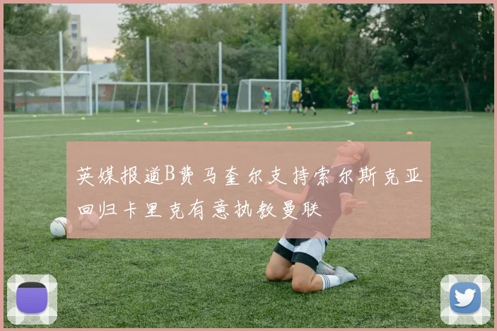 英媒报道B费马奎尔支持索尔斯克亚回归卡里克有意执教曼联