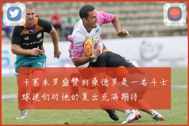 卡塞米罗盛赞利桑德罗是一名斗士球迷们对他的复出充满期待